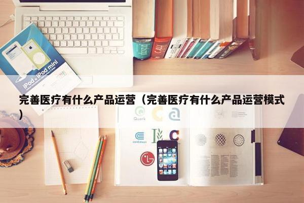 完善医疗有什么产品运营（完善医疗有什么产品运营模式）