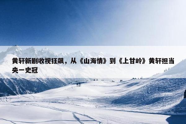 黄轩新剧收视狂飙，从《山海情》到《上甘岭》黄轩担当央一史冠