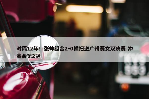 时隔12年！张帅组合2-0横扫进广州赛女双决赛 冲赛会第2冠