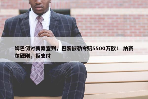 姆巴佩讨薪案宣判，巴黎被勒令赔5500万欧！ 纳赛尔硬刚，拒支付