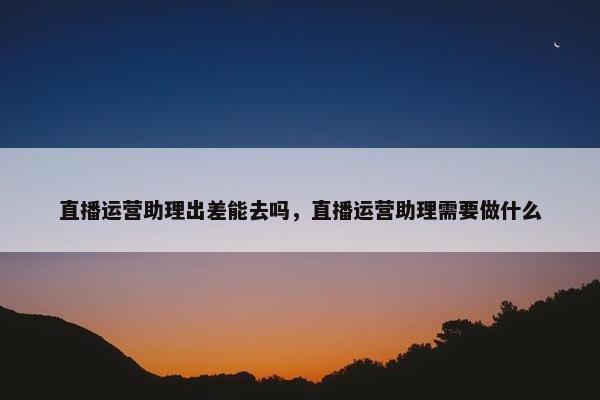 直播运营助理出差能去吗，直播运营助理需要做什么