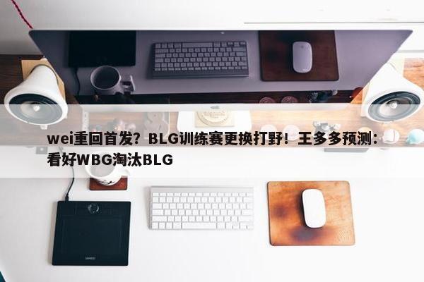 wei重回首发？BLG训练赛更换打野！王多多预测：看好WBG淘汰BLG