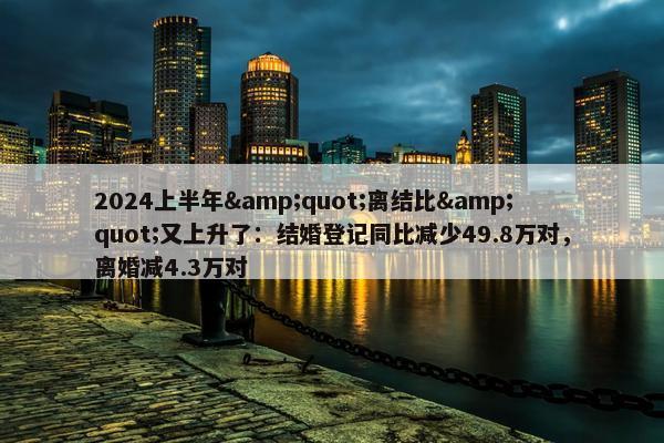 2024上半年&quot;离结比&quot;又上升了：结婚登记同比减少49.8万对，离婚减4.3万对