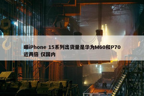 曝iPhone 15系列出货量是华为M60和P70近两倍 仅国内