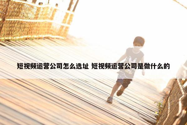 短视频运营公司怎么选址 短视频运营公司是做什么的