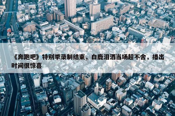 《奔跑吧》特别季录制结束，白鹿泪洒当场超不舍，播出时间很惊喜