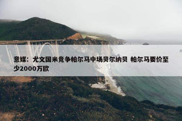 意媒：尤文国米竞争帕尔马中场贝尔纳贝 帕尔马要价至少2000万欧