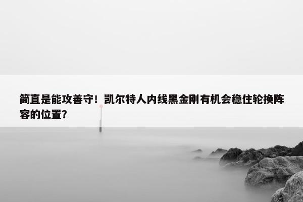 简直是能攻善守！凯尔特人内线黑金刚有机会稳住轮换阵容的位置？