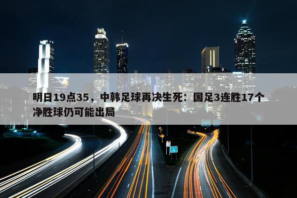 明日19点35，中韩足球再决生死：国足3连胜17个净胜球仍可能出局