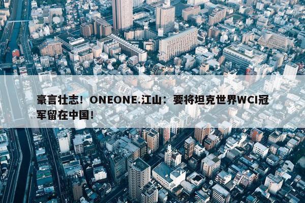 豪言壮志！ONEONE.江山：要将坦克世界WCI冠军留在中国！