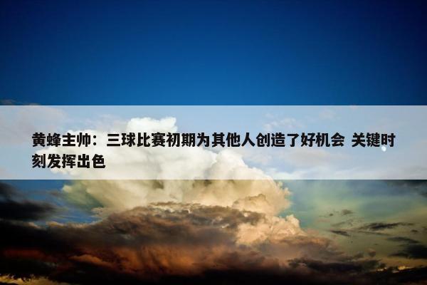 黄蜂主帅：三球比赛初期为其他人创造了好机会 关键时刻发挥出色