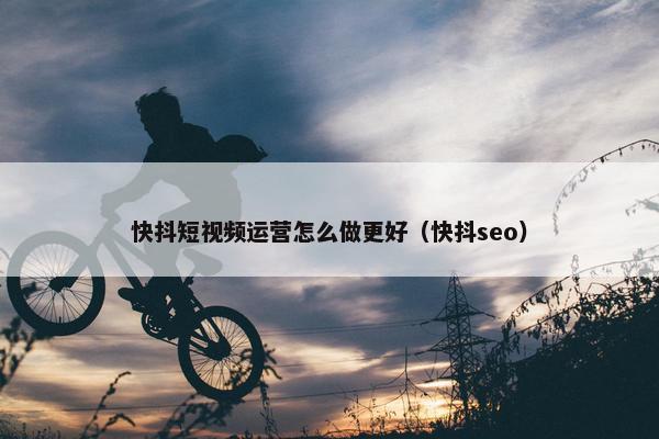 快抖短视频运营怎么做更好（快抖seo）