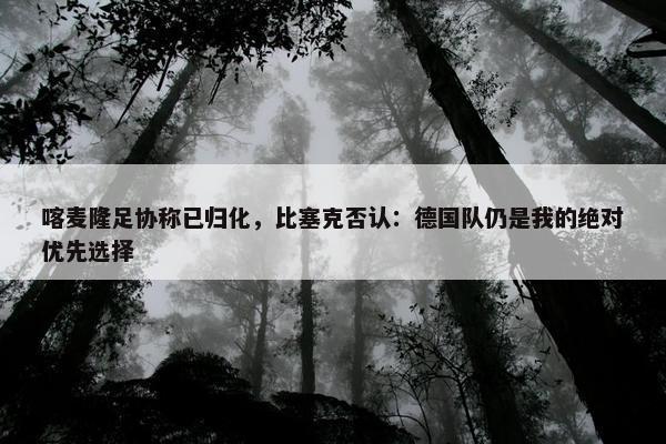 喀麦隆足协称已归化，比塞克否认：德国队仍是我的绝对优先选择