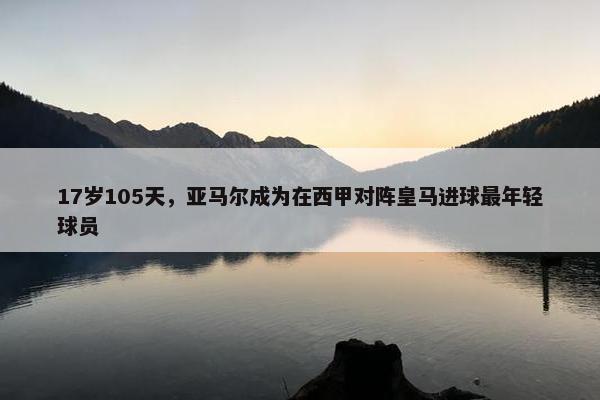 17岁105天，亚马尔成为在西甲对阵皇马进球最年轻球员