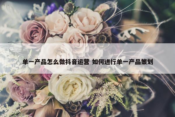 单一产品怎么做抖音运营 如何进行单一产品策划