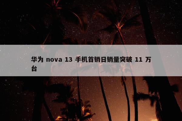 华为 nova 13 手机首销日销量突破 11 万台