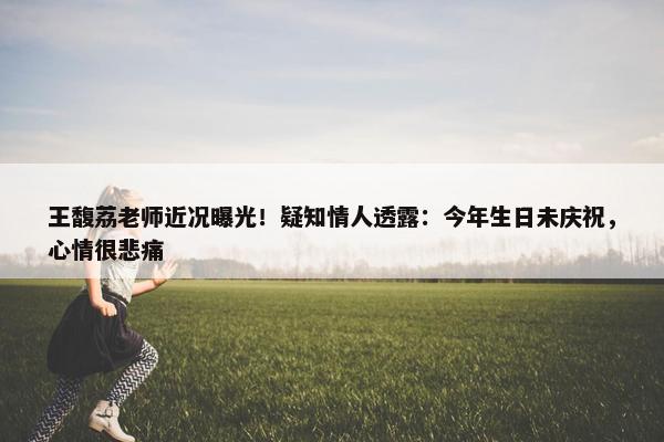 王馥荔老师近况曝光！疑知情人透露：今年生日未庆祝，心情很悲痛