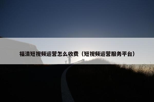 福清短视频运营怎么收费（短视频运营服务平台）