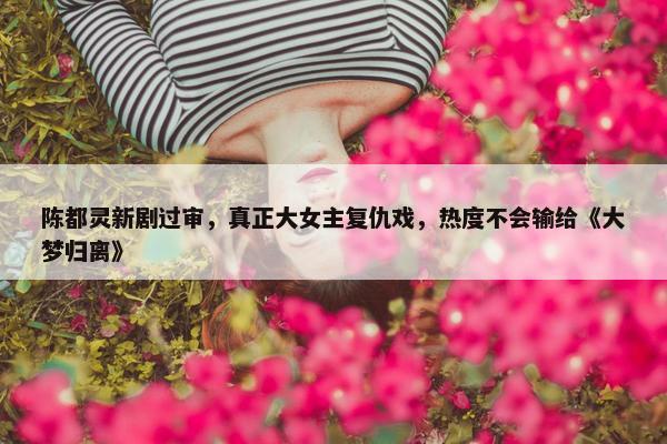 陈都灵新剧过审，真正大女主复仇戏，热度不会输给《大梦归离》