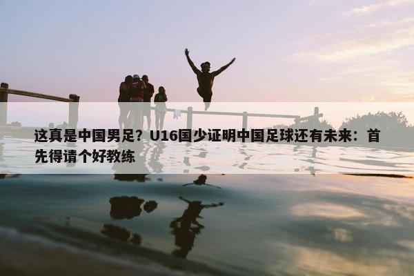 这真是中国男足？U16国少证明中国足球还有未来：首先得请个好教练