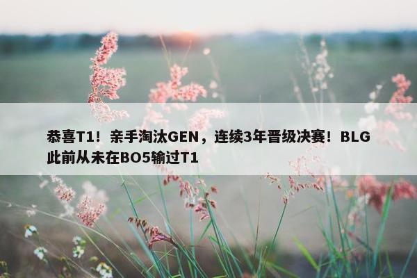 恭喜T1！亲手淘汰GEN，连续3年晋级决赛！BLG此前从未在BO5输过T1