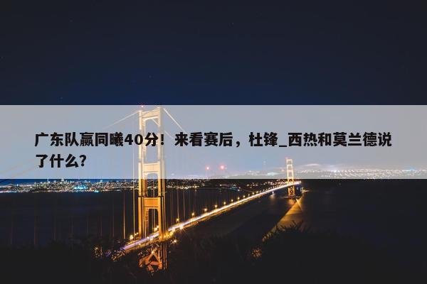 广东队赢同曦40分！来看赛后，杜锋_西热和莫兰德说了什么？