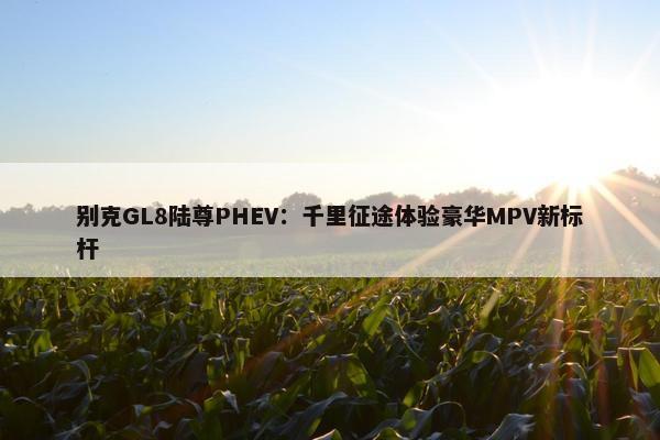 别克GL8陆尊PHEV：千里征途体验豪华MPV新标杆