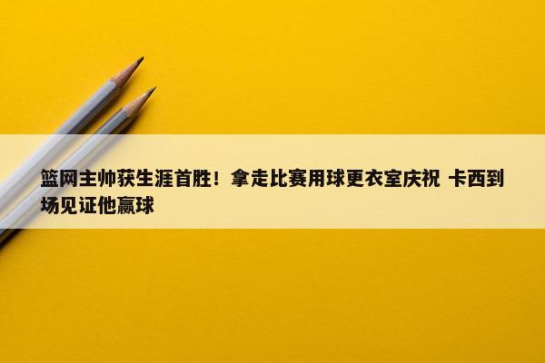 篮网主帅获生涯首胜！拿走比赛用球更衣室庆祝 卡西到场见证他赢球