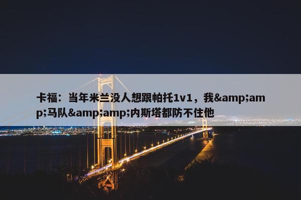 卡福：当年米兰没人想跟帕托1v1，我&amp;马队&amp;内斯塔都防不住他