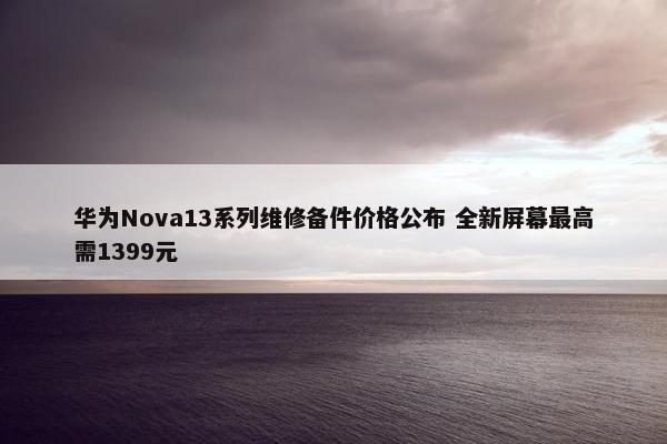 华为Nova13系列维修备件价格公布 全新屏幕最高需1399元