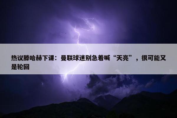 热议滕哈赫下课：曼联球迷别急着喊“天亮”，很可能又是轮回