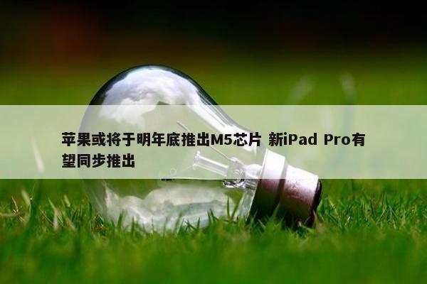 苹果或将于明年底推出M5芯片 新iPad Pro有望同步推出