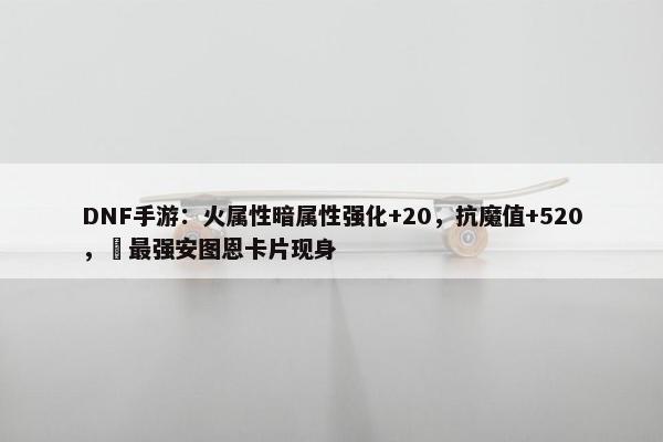 DNF手游：火属性暗属性强化+20，抗魔值+520，​最强安图恩卡片现身