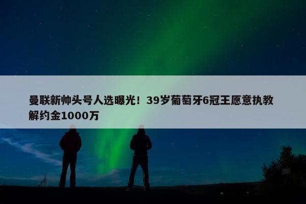 曼联新帅头号人选曝光！39岁葡萄牙6冠王愿意执教 解约金1000万