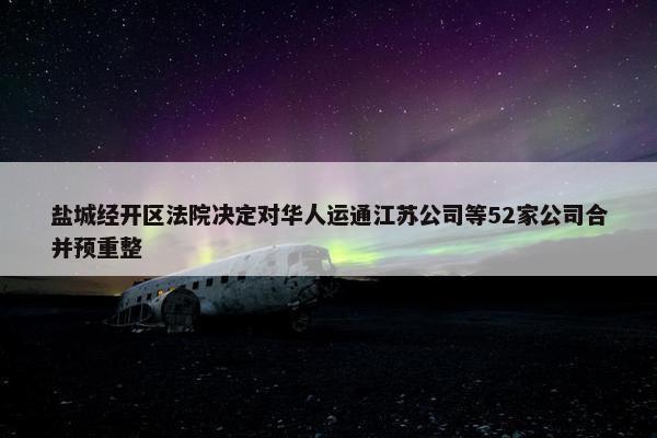 盐城经开区法院决定对华人运通江苏公司等52家公司合并预重整