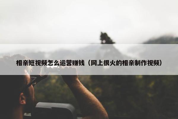 相亲短视频怎么运营赚钱（网上很火的相亲制作视频）