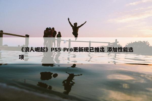 《浪人崛起》PS5 Pro更新现已推出 添加性能选项