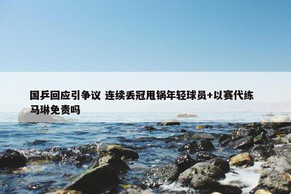 国乒回应引争议 连续丢冠甩锅年轻球员+以赛代练  马琳免责吗