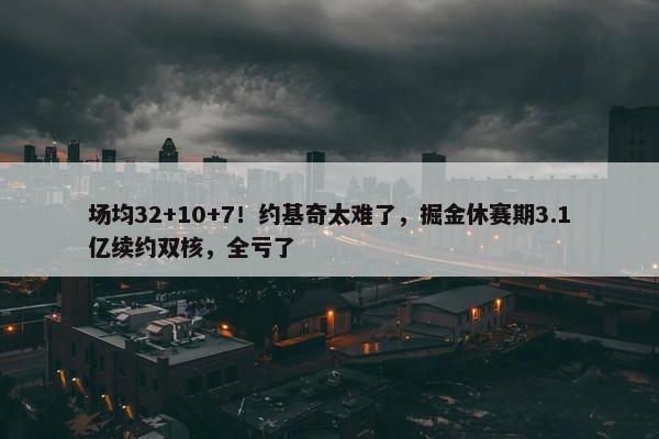 场均32+10+7！约基奇太难了，掘金休赛期3.1亿续约双核，全亏了