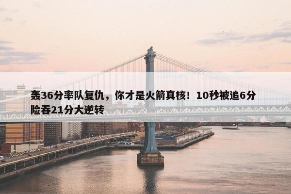 轰36分率队复仇，你才是火箭真核！10秒被追6分 险吞21分大逆转