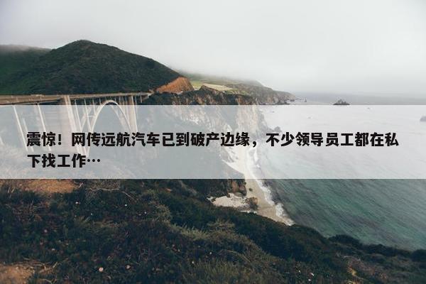 震惊！网传远航汽车已到破产边缘，不少领导员工都在私下找工作…