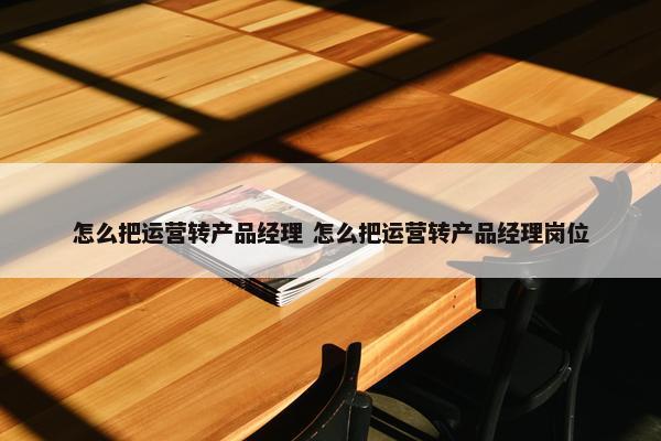 怎么把运营转产品经理 怎么把运营转产品经理岗位