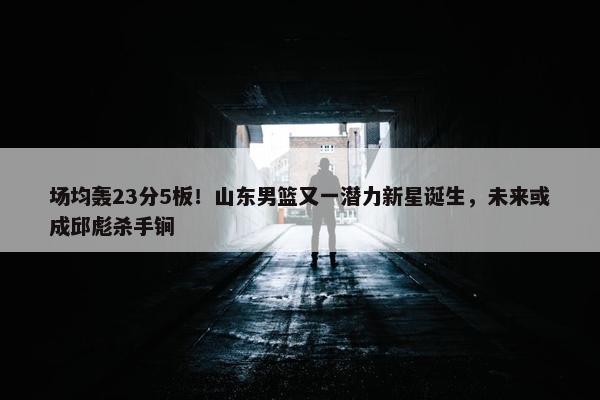 场均轰23分5板！山东男篮又一潜力新星诞生，未来或成邱彪杀手锏