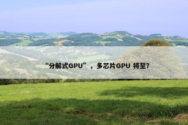 “分解式GPU”，多芯片GPU 将至？