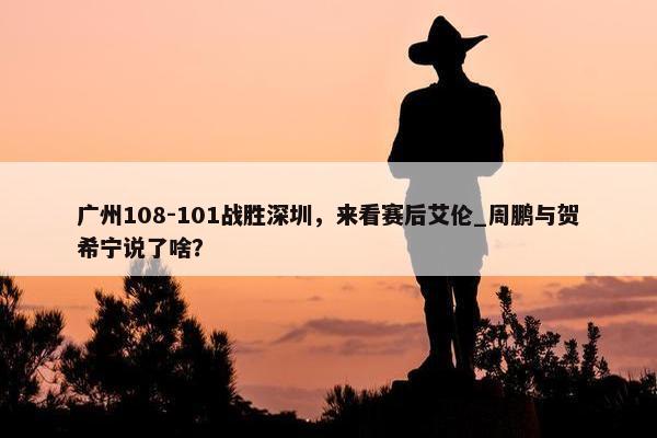 广州108-101战胜深圳，来看赛后艾伦_周鹏与贺希宁说了啥？