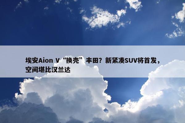 埃安Aion V“换壳”丰田？新紧凑SUV将首发，空间堪比汉兰达