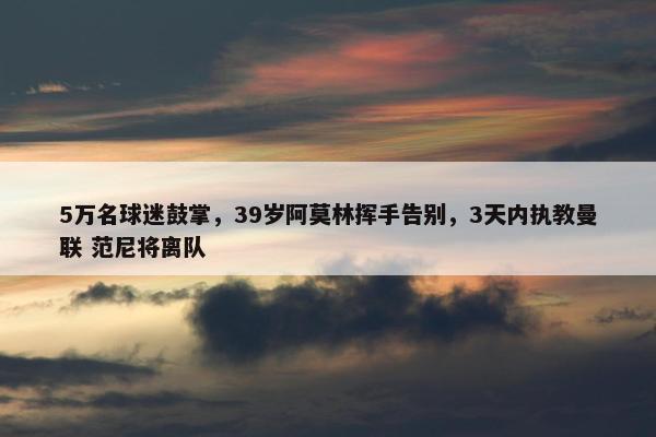 5万名球迷鼓掌，39岁阿莫林挥手告别，3天内执教曼联 范尼将离队