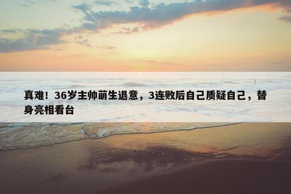 真难！36岁主帅萌生退意，3连败后自己质疑自己，替身亮相看台