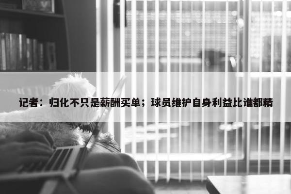 记者：归化不只是薪酬买单；球员维护自身利益比谁都精