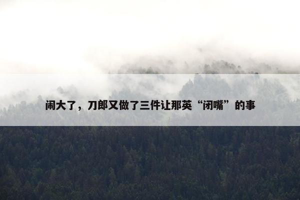 闹大了，刀郎又做了三件让那英“闭嘴”的事